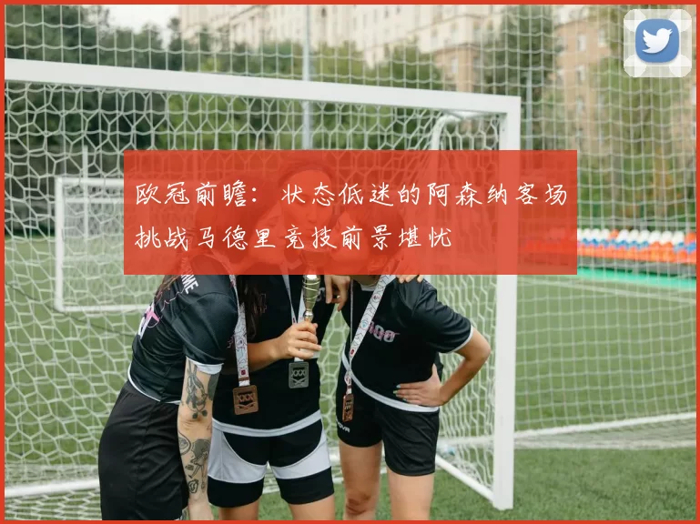 欧冠前瞻：状态低迷的阿森纳客场挑战马德里竞技前景堪忧