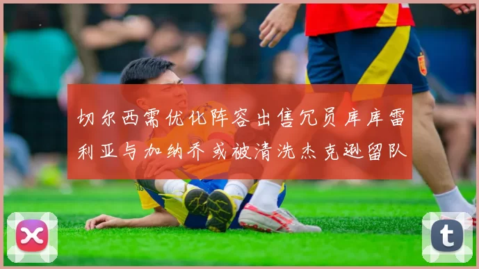 切尔西需优化阵容出售冗员库库雷利亚与加纳乔或被清洗杰克逊留队