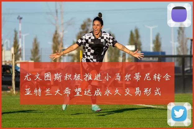 尤文图斯积极推进小马尔蒂尼转会亚特兰大希望达成永久交易形式