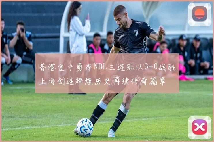 香港金牛勇夺NBL三连冠以3-0战胜上海创造辉煌历史再续传奇篇章