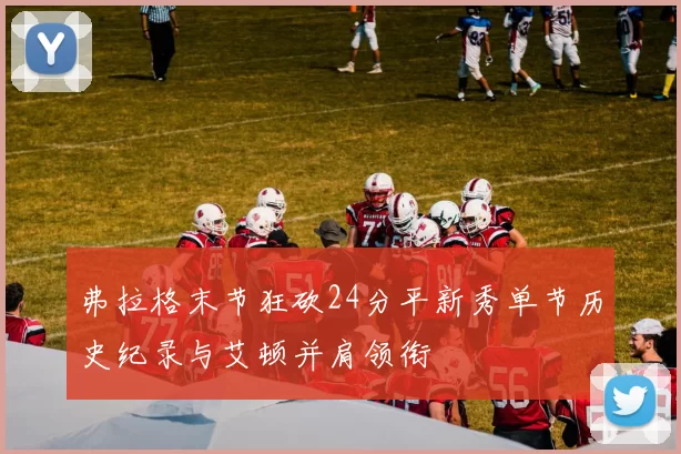 弗拉格末节狂砍24分平新秀单节历史纪录与艾顿并肩领衔