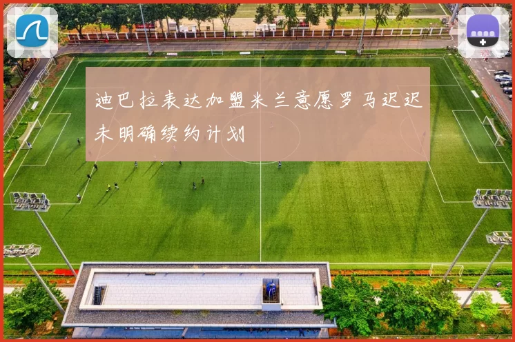 迪巴拉表达加盟米兰意愿罗马迟迟未明确续约计划