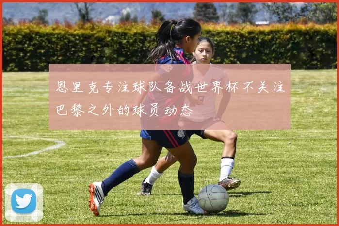 恩里克专注球队备战世界杯不关注巴黎之外的球员动态