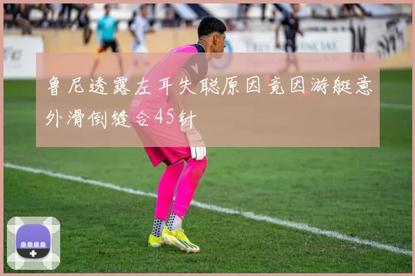 鲁尼透露左耳失聪原因竟因游艇意外滑倒缝合45针