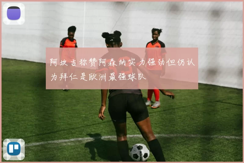 阿坎吉称赞阿森纳实力强劲但仍认为拜仁是欧洲最强球队
