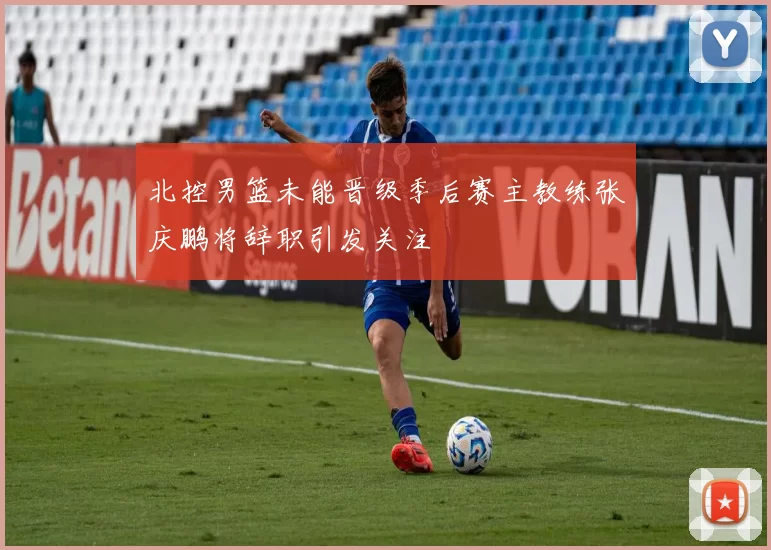 北控男篮未能晋级季后赛主教练张庆鹏将辞职引发关注