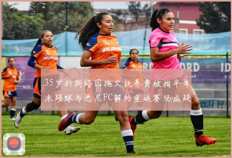 35岁科斯塔因拖欠抚养费被拘半年未踢球与悉尼FC解约重返赛场成疑