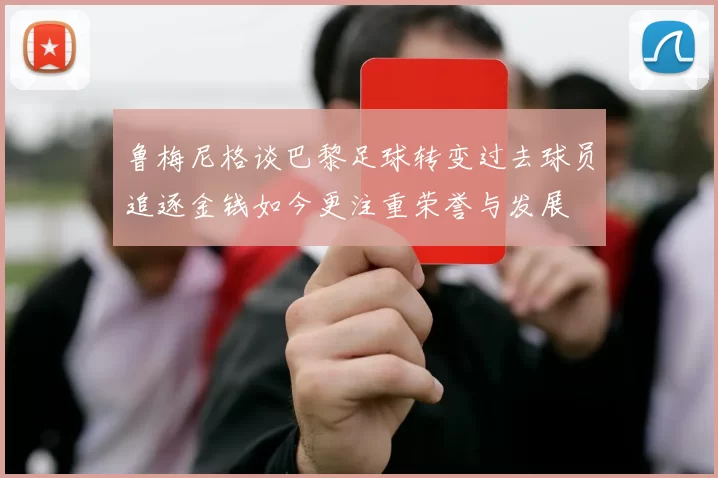 鲁梅尼格谈巴黎足球转变过去球员追逐金钱如今更注重荣誉与发展