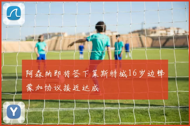 阿森纳即将签下莱斯特城16岁边锋蒙加协议接近达成
