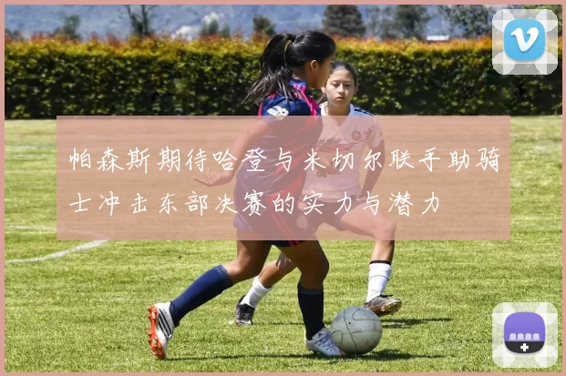 帕森斯期待哈登与米切尔联手助骑士冲击东部决赛的实力与潜力