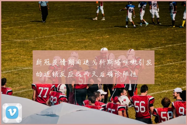 新冠疫情期间迭戈科斯塔咳嗽引发的连锁反应我两天后确诊阳性