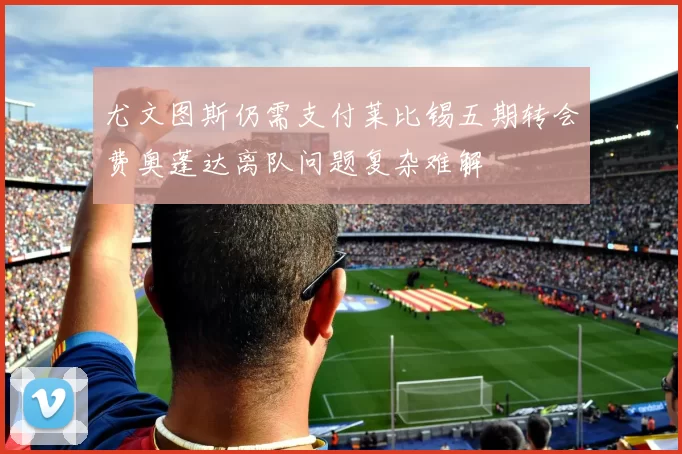 尤文图斯仍需支付莱比锡五期转会费奥蓬达离队问题复杂难解