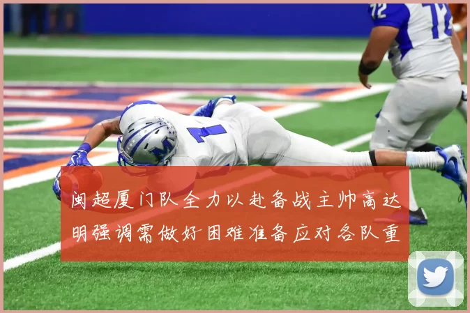 闽超厦门队全力以赴备战主帅高达明强调需做好困难准备应对各队重视挑战