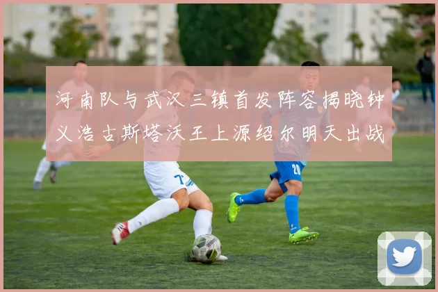 河南队与武汉三镇首发阵容揭晓钟义浩古斯塔沃王上源绍尔明天出战