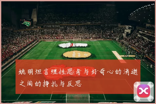姚明坦言理性思考与好奇心的消逝之间的挣扎与反思