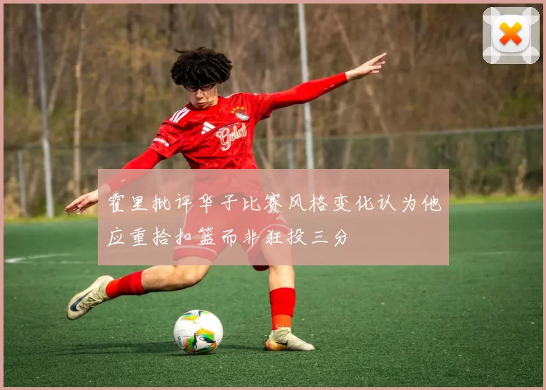 霍里批评华子比赛风格变化认为他应重拾扣篮而非狂投三分