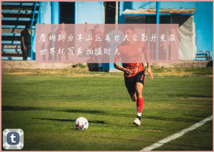 詹姆斯分享山区高尔夫合影并重温世界杯写真拍摄时光