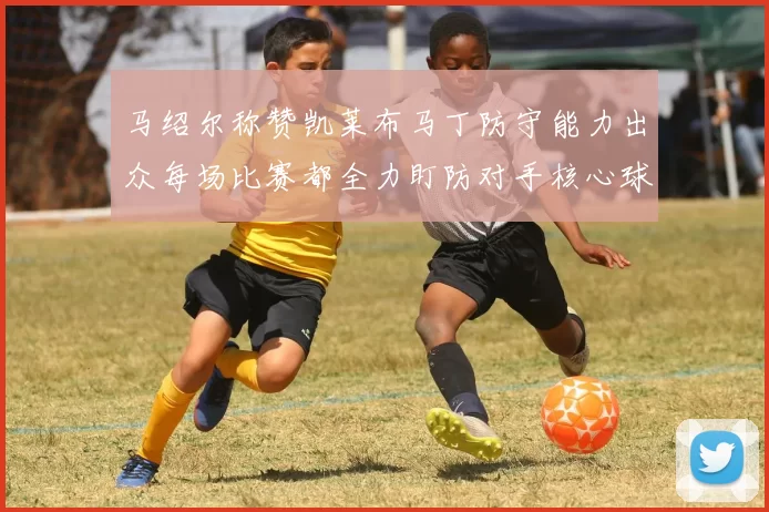 马绍尔称赞凯莱布马丁防守能力出众每场比赛都全力盯防对手核心球员