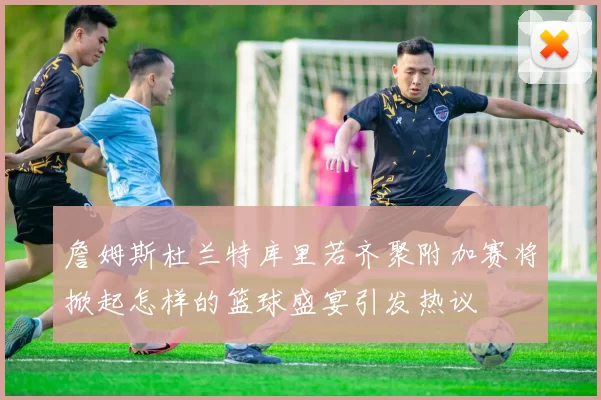 詹姆斯杜兰特库里若齐聚附加赛将掀起怎样的篮球盛宴引发热议